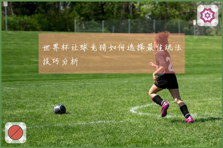 世界杯让球竞猜如何选择最佳玩法技巧分析