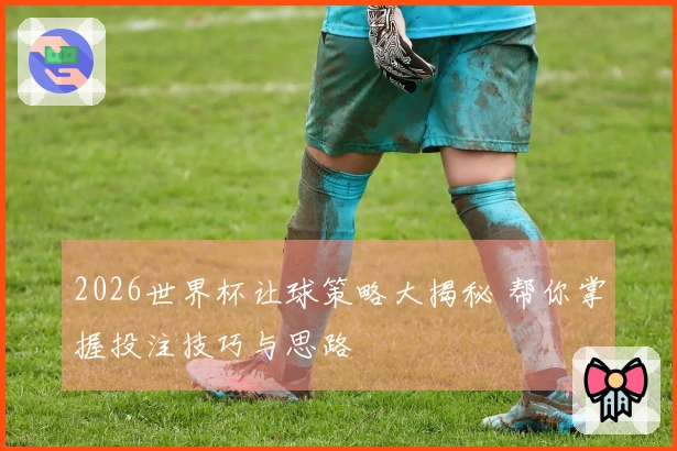 2026世界杯让球策略大揭秘 帮你掌握投注技巧与思路