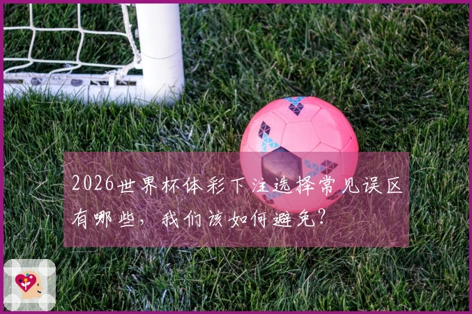 2026世界杯体彩下注选择常见误区有哪些，我们该如何避免？
